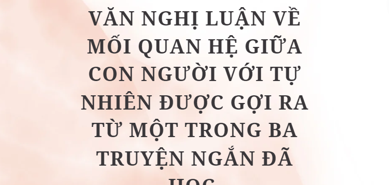 TOP 10 Bài Văn nghị luận về mối quan hệ giữa con người với tự nhiên được gợi ra từ một trong ba truyện ngắn đã học (2024) HAY NHẤT