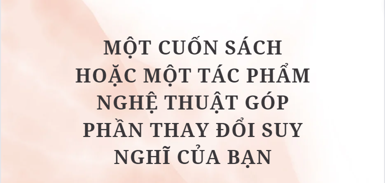 TOP 10 Bài văn Một cuốn sách hoặc một tác phẩm nghệ thuật góp phần thay đổi suy nghĩ của bạn (2024) HAY