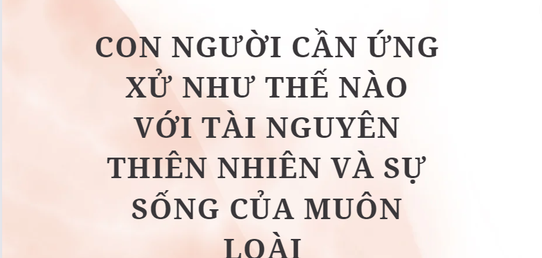 TOP 10 Đoạn văn Con người cần ứng xử như thế nào với tài nguyên thiên nhiên và sự sống của muôn loài (2024) HAY NHẤT