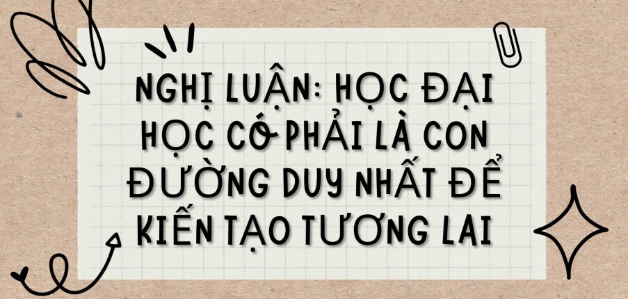 TOP 6 bài văn Nghị luận: Học đại học có phải là con đường duy nhất để kiến tạo tương lai (2024) HAY NHẤT