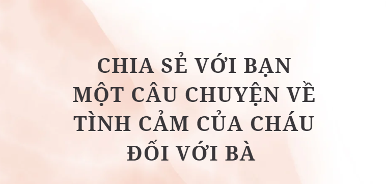 TOP 10 Bài văn Chia sẻ với bạn một câu chuyện về tình cảm của cháu đối với bà (2024) HAY NHẤT