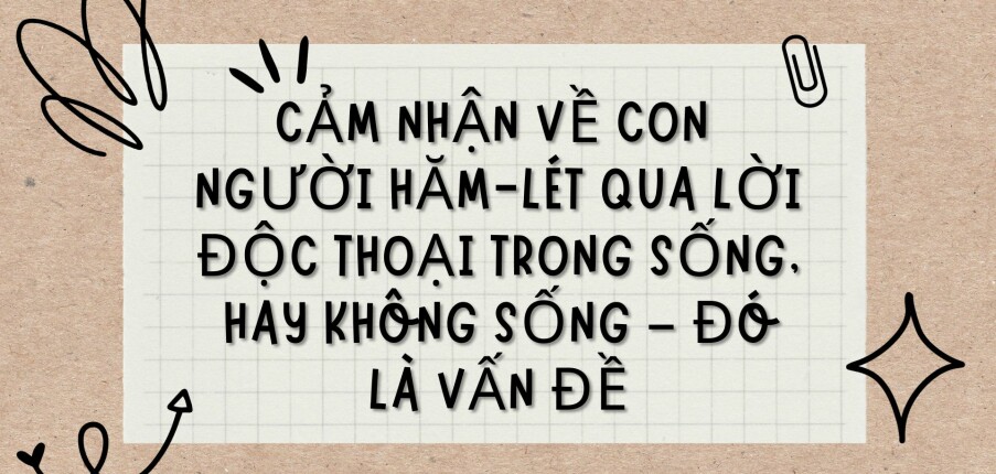 TOP 8 bài văn Cảm nhận về con người Hăm-lét qua lời độc thoại trong Sống, hay không sống – đó là vấn đề (2024) HAY NHẤT