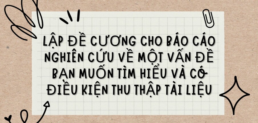 TOP 3 bài văn Lập đề cương cho báo cáo nghiên cứu về một vấn đề bạn muốn tìm hiểu và có điều kiện thu thập tài liệu (2024) HAY NHẤT