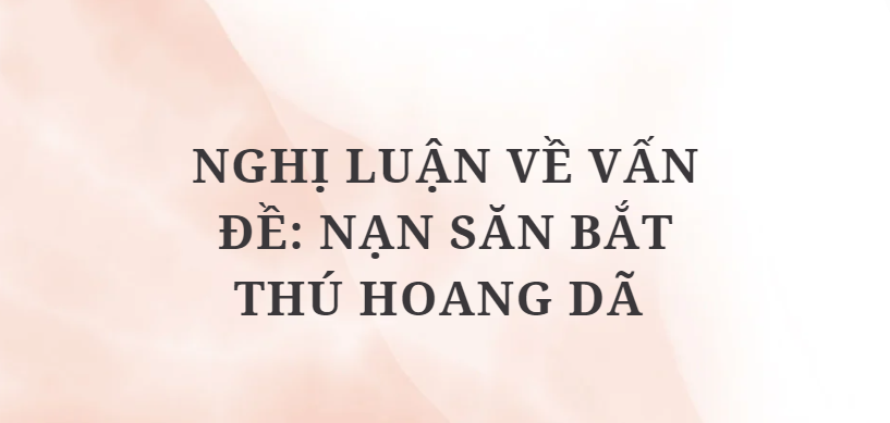 TOP 10 Bài văn Nghị luận về vấn đề: Nạn săn bắt thú hoang dã (2024) HAY NHẤT