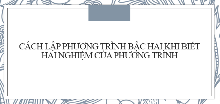 20 bài tập Cách lập phương trình bậc hai khi biết hai nghiệm của phương trình đó (2024) cực hay, chi tiết