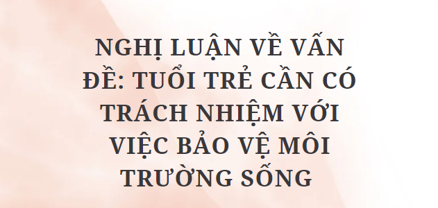 TOP 10 Bài văn Nghị luận về vấn đề: Tuổi trẻ cần có trách nhiệm với việc bảo vệ môi trường sống (2024) HAY NHẤT