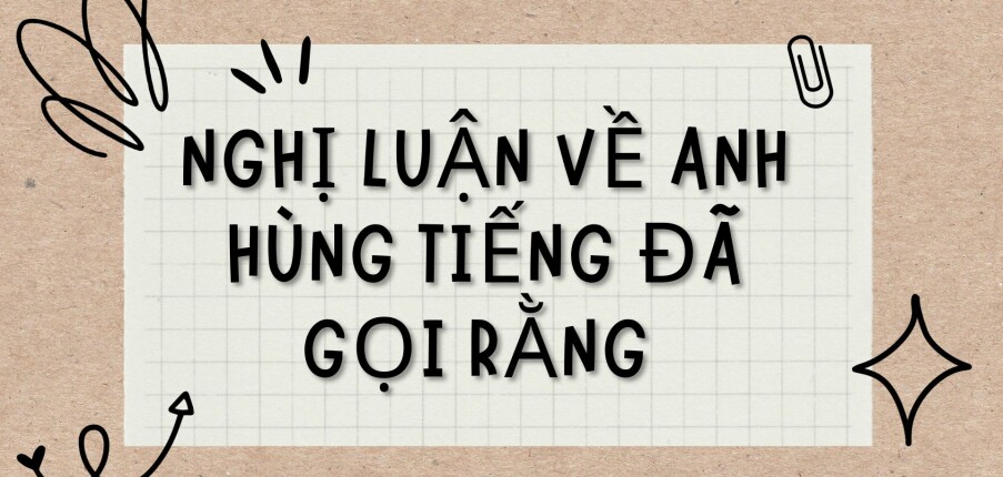 TOP 8 Bài viết Nghị luận về Anh hùng tiếng đã gọi rằng (2024) HAY NHẤT