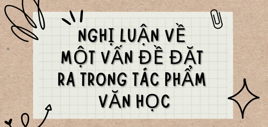 TOP 6 Bài văn Nghị luận về một vấn đề đặt ra trong tác phẩm văn học (2024) HAY NHẤT