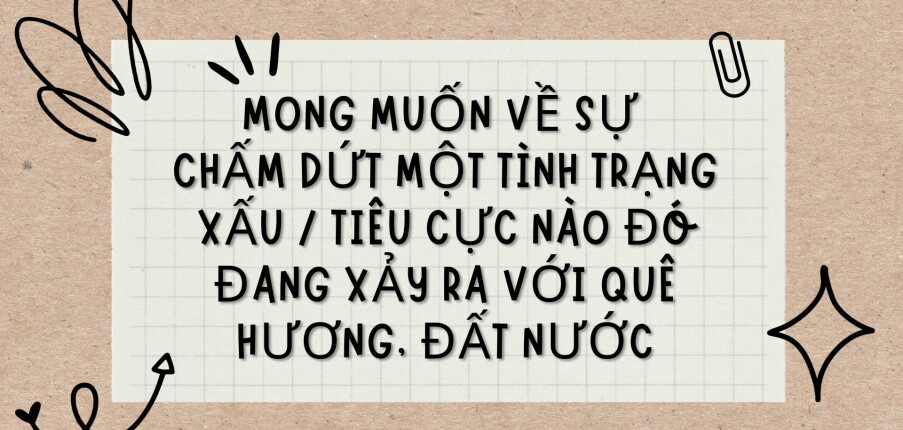 TOP 6 Bài văn Mong muốn về sự chấm dứt một tình trạng xấu / tiêu cực nào đó đang xảy ra với quê hương, đất nước (2024) HAY NHẤT