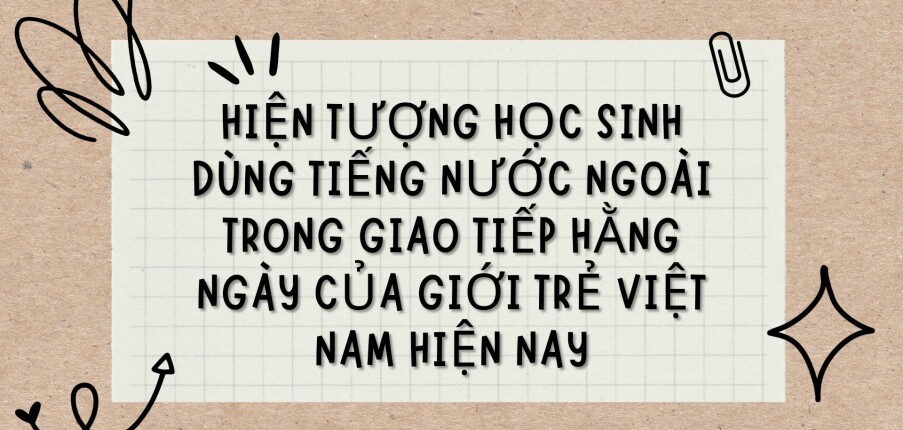 TOP 3 Bài văn Hiện tượng học sinh dùng tiếng nước ngoài trong giao tiếp hằng ngày của giới trẻ Việt Nam hiện nay (2024) HAY NHẤT