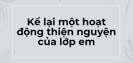 TOP 10 Bài văn Kể lại một hoạt động thiện nguyện của lớp em (2024) HAY NHẤT