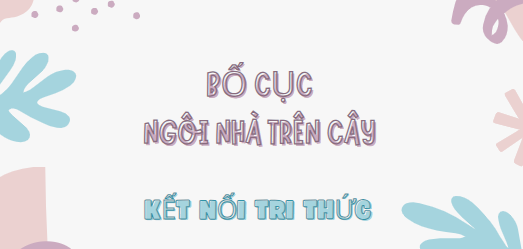 Bố cục Ngôi nhà trên cây (2024) chính xác nhất lớp 7 - Kết nối tri thức