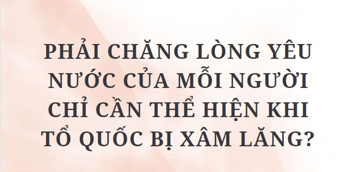 TOP 5 Bài văn Phải chăng lòng yêu nước của mỗi người chỉ cần thể hiện khi Tổ quốc bị xâm lăng? (2024) HAY NHẤT