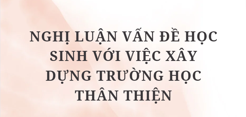 TOP 10 Bài văn Nghị luận vấn đề học sinh với việc xây dựng trường học thân thiện (2024) HAY NHẤT