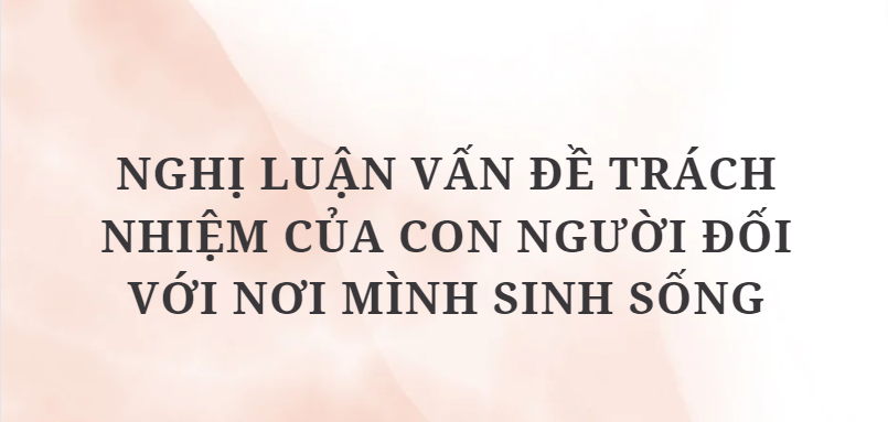 TOP 10 Bài văn Nghị luận vấn đề trách nhiệm của con người đối với nơi mình sinh sống (2024) HAY NHẤT