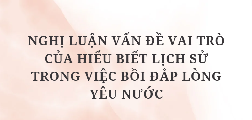 TOP 10 Bài văn Nghị luận vấn đề vai trò của hiểu biết lịch sử trong việc bồi đắp lòng yêu nước (2024) HAY NHẤT