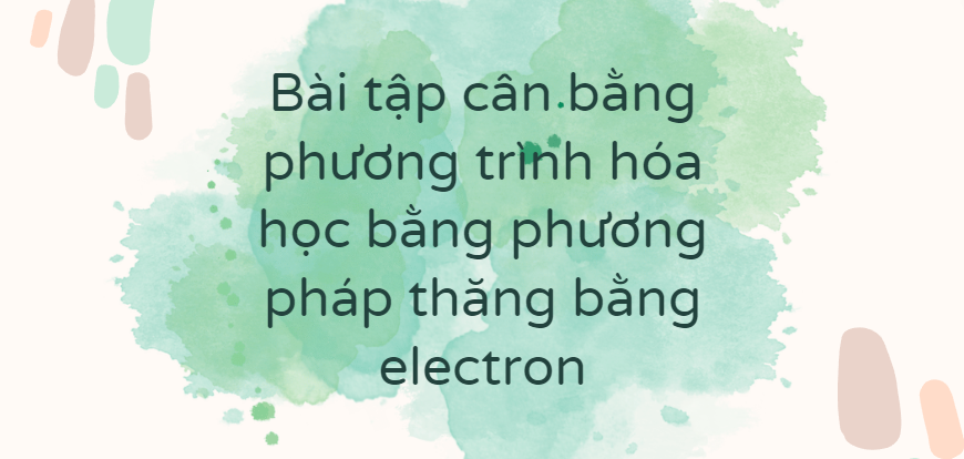 30 Bài tập cân bằng phương trình hóa học bằng phương pháp thăng bằng electron (2024) có đáp án chi tiết nhất