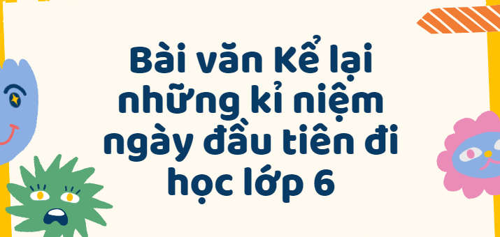 TOP 50 Bài văn Kể lại những kỉ niệm ngày đầu tiên đi học lớp 6 (2024) SIÊU HAY