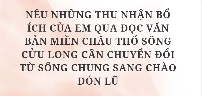 TOP 10 Bài văn Nêu những thu nhận bổ ích của em qua đọc văn bản Miền châu thổ sông Cửu Long cần chuyển đổi từ sống chung sang chào đón lũ (2024) HAY NHẤT