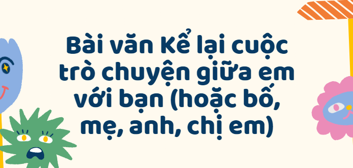 TOP 50 Bài văn Kể lại cuộc trò chuyện giữa em với bạn (hoặc bố, mẹ, anh, chị em) (2024) SIÊU HAY