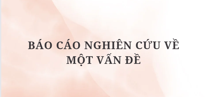 TOP 6 Bài Báo cáo nghiên cứu về một vấn đề (2024) HAY NHẤT