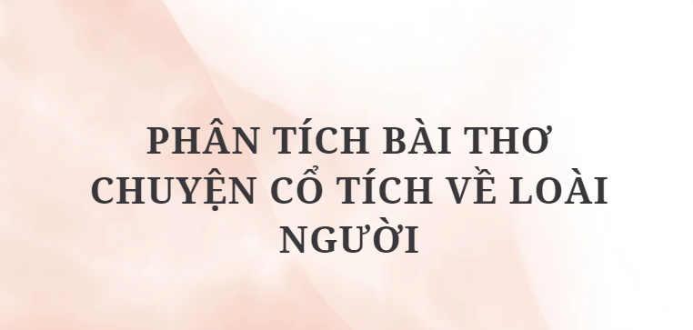 TOP 12 Bài văn Phân tích bài thơ Chuyện cổ tích về loài người (2024) HAY NHẤT