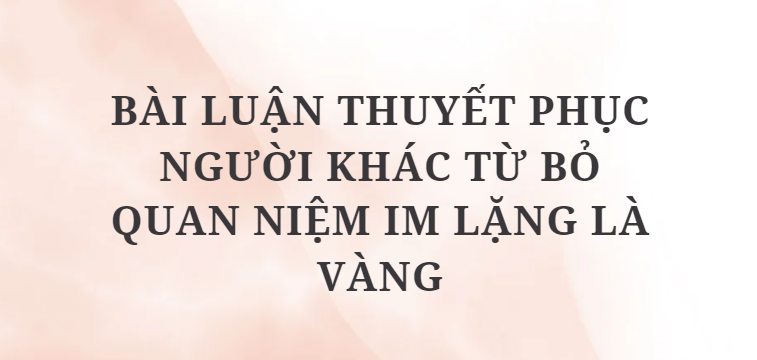 TOP 12 Bài luận thuyết phục người khác từ bỏ quan niệm Im lặng là vàng (2024) HAY NHẤT