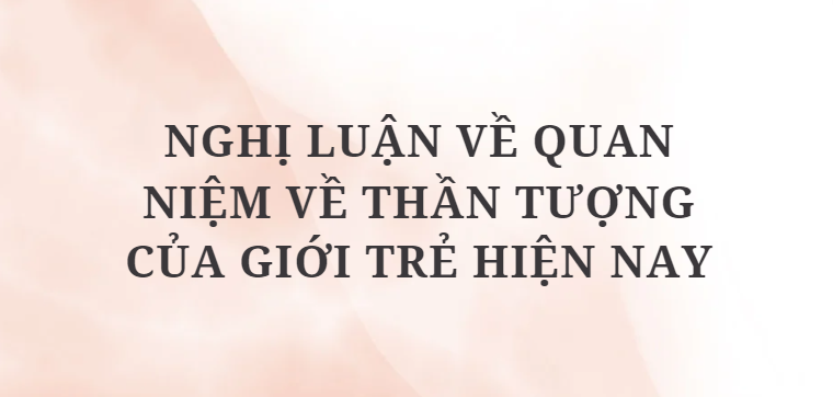 TOP 12 Bài văn Nghị luận về quan niệm về thần tượng của giới trẻ hiện nay (2024) HAY NHẤT