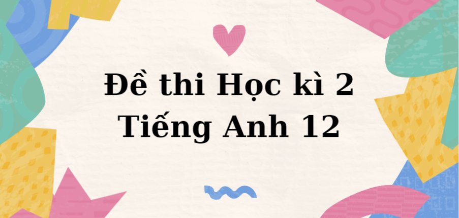 TOP 10 Đề Thi Học Kì 2 Tiếng Anh 12 Năm 2024 Có đáp án