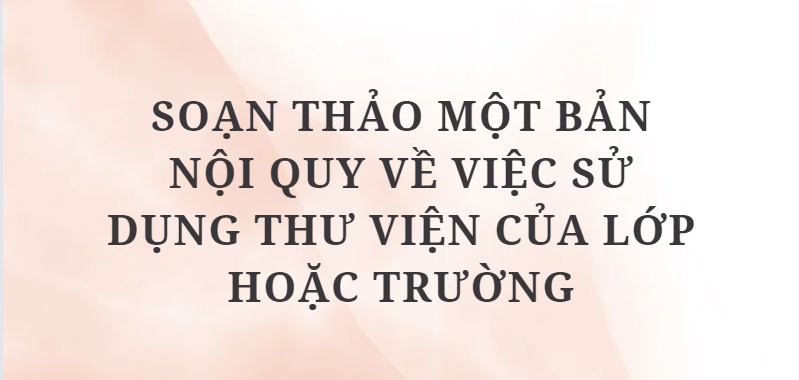 TOP 10 bài mẫu Soạn thảo một bản nội quy về việc sử dụng thư viện của lớp hoặc trường (2024) HAY NHẤT