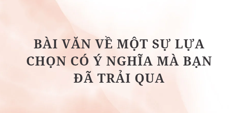 TOP 10 Bài văn về một sự lựa chọn có ý nghĩa mà bạn đã trải qua (2024) HAY NHẤT