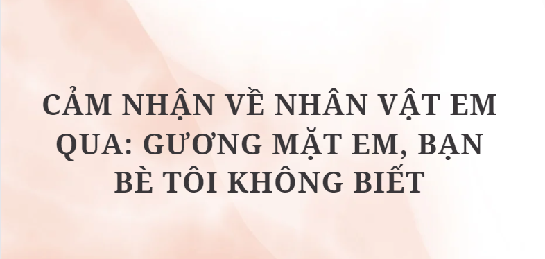 TOP 10 Đoạn văn Cảm nhận về nhân vật em qua: Gương mặt em, bạn bè tôi không biết (2024) HAY NHẤT