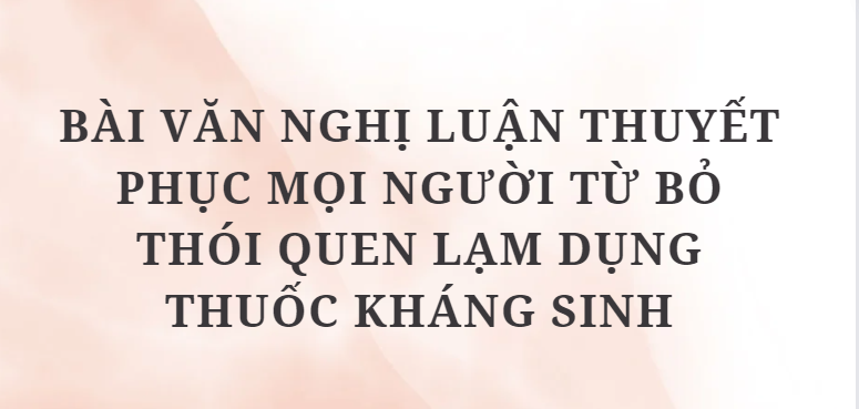 TOP 6 Bài văn nghị luận thuyết phục mọi người từ bỏ thói quen lạm dụng thuốc kháng sinh (2024) HAY NHẤT