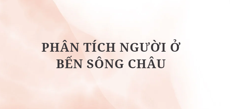 TOP 7 Bài văn Phân tích Người ở bến sông Châu (2024) HAY NHẤT