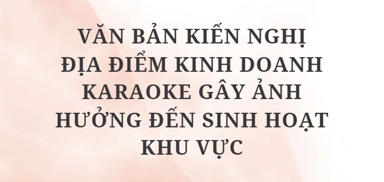 TOP 5 Văn bản kiến nghị địa điểm kinh doanh karaoke gây ảnh hưởng đến sinh hoạt khu vực (2024) HAY NHẤT