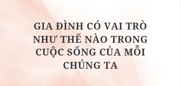 TOP 10 Bài mẫu Gia đình có vai trò như thế nào trong cuộc sống của mỗi chúng ta (2024) HAY NHẤT