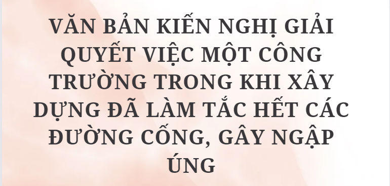 TOP 10 Văn bản kiến nghị giải quyết việc một công trường trong khi xây dựng đã làm tắc hết các đường cống, gây ngập úng (2024) HAY NHẤT