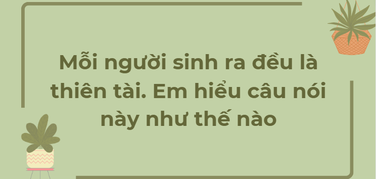 TOP 6 Đoạn văn Mỗi người sinh ra đều là thiên tài. Em hiểu câu nói này như thế nào (2024) HAY NHẤT