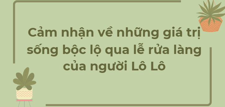 TOP 5 Đoạn văn Cảm nhận về những giá trị sống bộc lộ qua lễ rửa làng của người Lô Lô (2024) HAY NHẤT