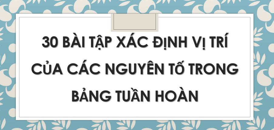 30 bài tập xác định vị trí của các nguyên tố trong bảng tuần hoàn (2024) chi tiết, có đáp án