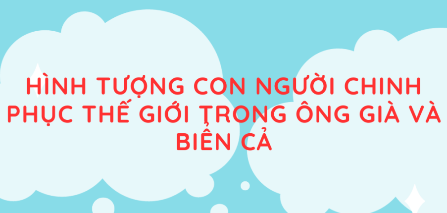 Tác giả, tác phẩm Hình tượng con người chinh phục thế giới trong Ông già và biển cả (mới nhất 2024) lớp 11 - Chân trời sáng tạo