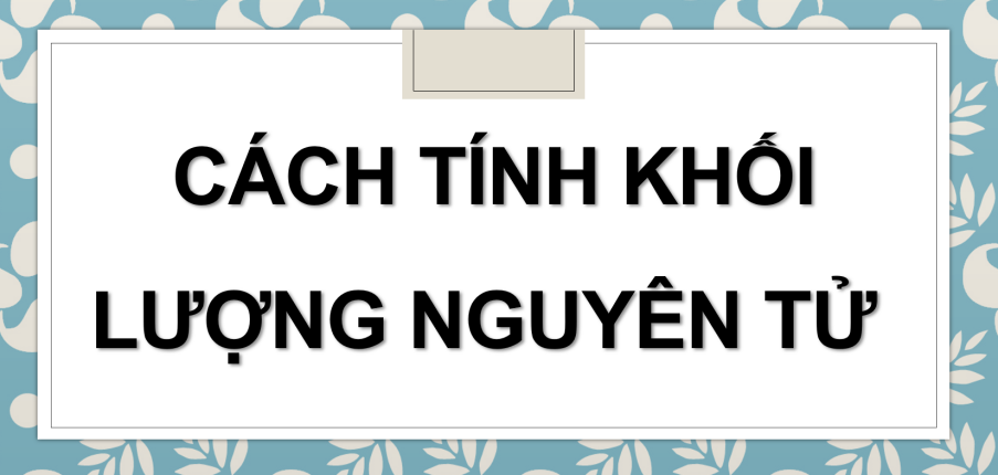 Cách tính khối lượng nguyên tử (2024) hay nhất, chi tiết nhất