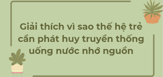 TOP 10 Đoạn văn Giải thích vì sao thế hệ trẻ cần phát huy truyền thống uống nước nhớ nguồn (2024) HAY NHẤT