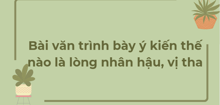 TOP 12 Bài văn trình bày ý kiến thế nào là lòng nhân hậu, vị tha (2024) HAY NHẤT