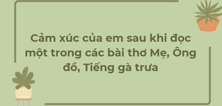 TOP 12 Đoạn văn Cảm xúc của em sau khi đọc một trong các bài thơ Mẹ, Ông đồ, Tiếng gà trưa (2024) HAY NHẤT