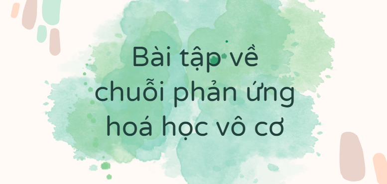 30 Bài tập về chuỗi phản ứng hoá học vô cơ (2024) có đáp án chi tiết nhất