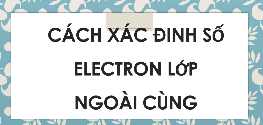 Cách xác đinh số electron lớp ngoài cùng (2024) hay nhất, chi tiết nhất