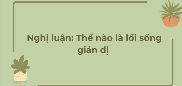 TOP 12 Bài văn Nghị luận: Thế nào là lối sống giản dị (2024) HAY NHẤT