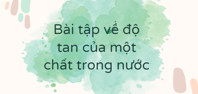 30 Bài tập về độ tan của một chất trong nước (2024) có đáp án chi tiết nhất