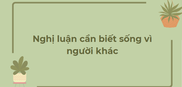 TOP 10 Bai văn Nghị luận cần biết sống vì người khác (2024) HAY NHẤT